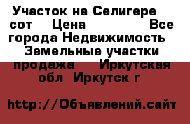 Участок на Селигере 10 сот. › Цена ­ 400 000 - Все города Недвижимость » Земельные участки продажа   . Иркутская обл.,Иркутск г.